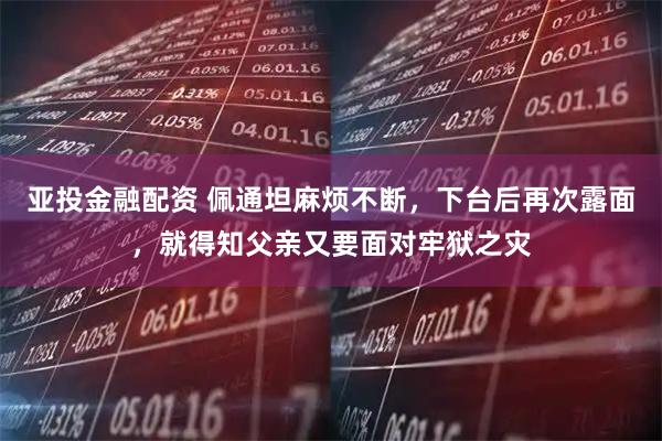 亚投金融配资 佩通坦麻烦不断，下台后再次露面，就得知父亲又要面对牢狱之灾