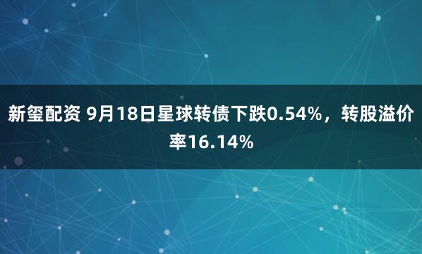 新玺配资 9月18日星球转债下跌0.54%，转股溢价率16.14%