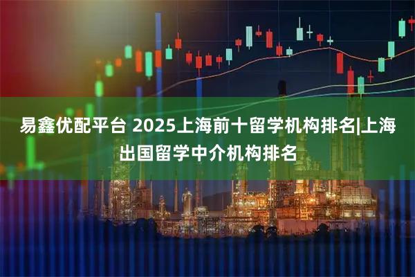 易鑫优配平台 2025上海前十留学机构排名|上海出国留学中介机构排名