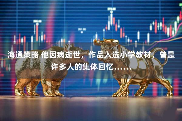 海通策略 他因病逝世，作品入选小学教材，曾是许多人的集体回忆……