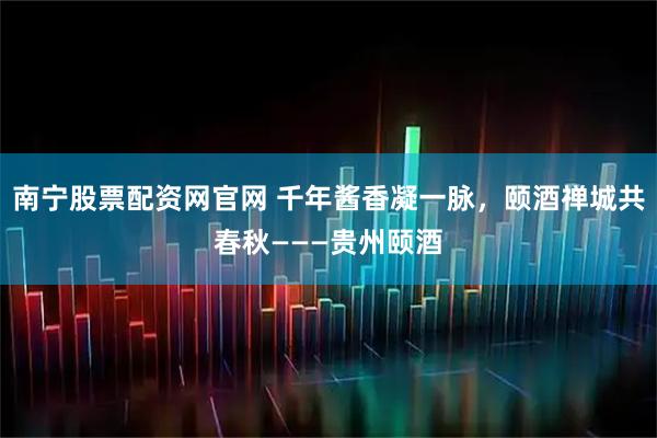 南宁股票配资网官网 千年酱香凝一脉，颐酒禅城共春秋———贵州颐酒