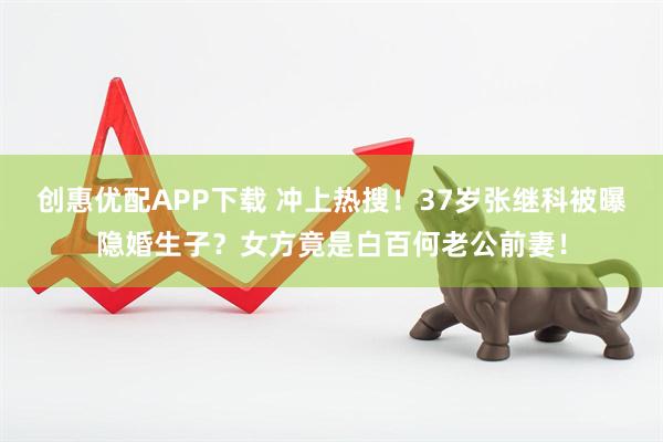 创惠优配APP下载 冲上热搜！37岁张继科被曝隐婚生子？女方竟是白百何老公前妻！