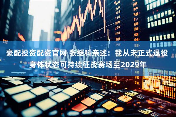 豪配投资配资官网 张继科亲述：我从未正式退役 身体状态可持续征战赛场至2029年