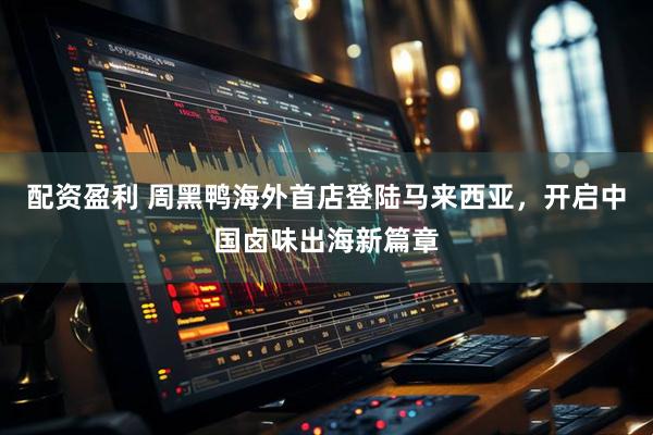 配资盈利 周黑鸭海外首店登陆马来西亚，开启中国卤味出海新篇章