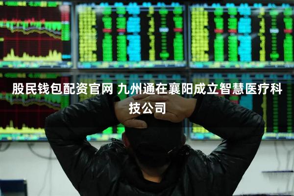 股民钱包配资官网 九州通在襄阳成立智慧医疗科技公司