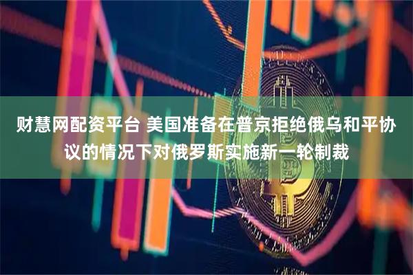 财慧网配资平台 美国准备在普京拒绝俄乌和平协议的情况下对俄罗斯实施新一轮制裁