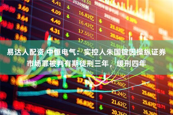 易达人配资 中恒电气：实控人朱国锭因操纵证券市场罪被判有期徒刑三年，缓刑四年