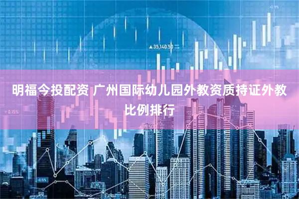 明福今投配资 广州国际幼儿园外教资质持证外教比例排行