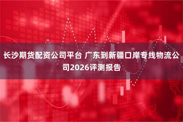 长沙期货配资公司平台 广东到新疆口岸专线物流公司2026评测报告