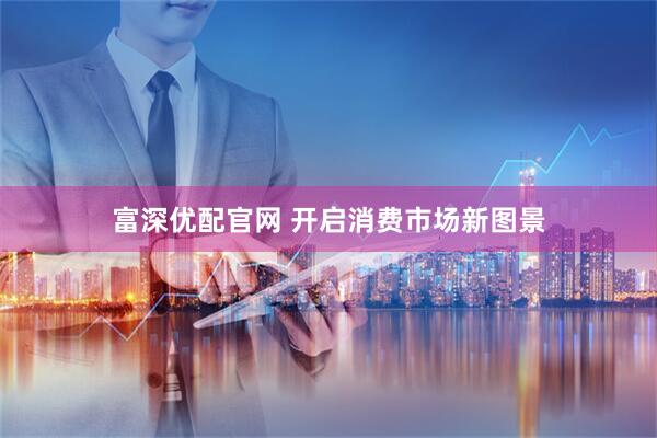 富深优配官网 开启消费市场新图景