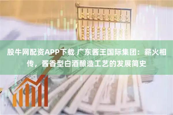 股牛网配资APP下载 广东酱王国际集团：薪火相传，酱香型白酒酿造工艺的发展简史