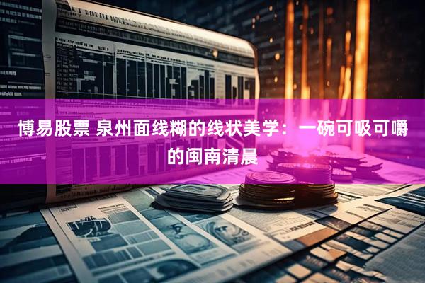 博易股票 泉州面线糊的线状美学：一碗可吸可嚼的闽南清晨
