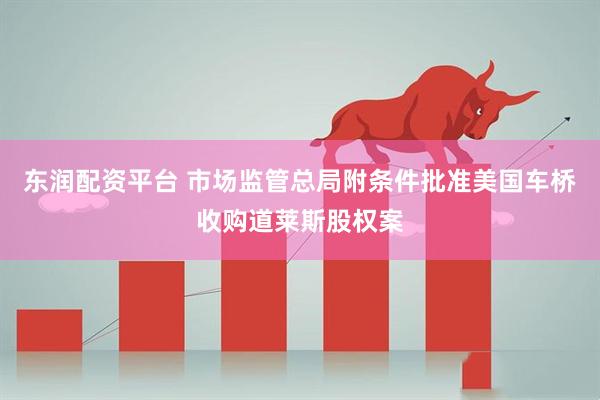 东润配资平台 市场监管总局附条件批准美国车桥收购道莱斯股权案
