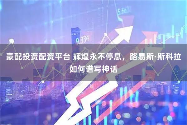 豪配投资配资平台 辉煌永不停息，路易斯·斯科拉如何谱写神话