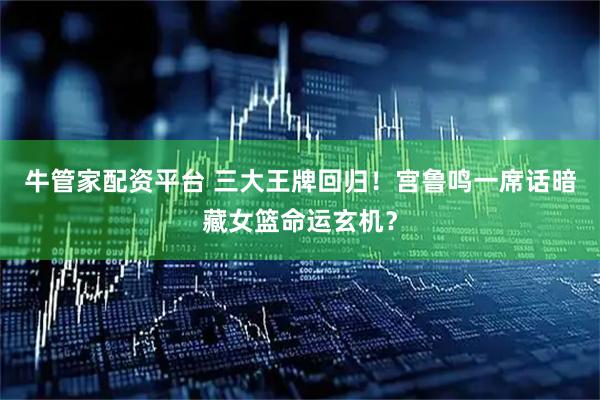 牛管家配资平台 三大王牌回归！宫鲁鸣一席话暗藏女篮命运玄机？