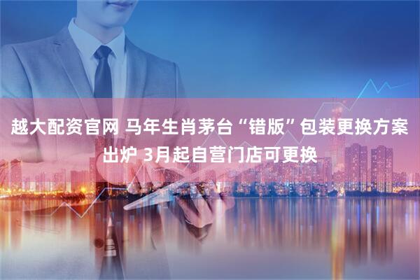 越大配资官网 马年生肖茅台“错版”包装更换方案出炉 3月起自营门店可更换