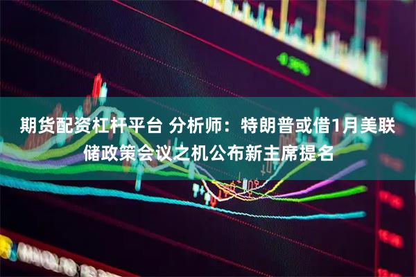 期货配资杠杆平台 分析师：特朗普或借1月美联储政策会议之机公布新主席提名