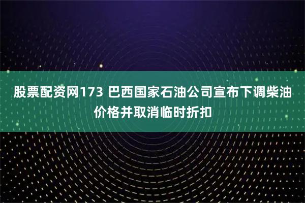 股票配资网173 巴西国家石油公司宣布下调柴油价格并取消临时折扣